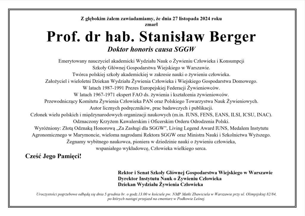 Z głębokim żalem zawiadamiamy, że dnia 27 listopada 2024 roku 
zmarł 
Prof. dr hab. Stanisław Berger
Doktor honoris causa SGGW

Emerytowany nauczyciel akademicki Wydziału Nauk o Żywieniu Człowieka i Konsumpcji 
Szkoły Głównej Gospodarstwa Wiejskiego w Warszawie.
Twórca polskiej szkoły akademickiej w zakresie nauki o żywieniu człowieka.
Założyciel i wieloletni Dziekan Wydziału Żywienia Człowieka i Wiejskiego Gospodarstwa Domowego.
W latach 1987-1991 Prezes Europejskiej Federacji Żywieniowców.
W latach 1967-1971 ekspert FAO ds. żywienia i kształcenia żywieniowców.
Przewodniczący Komitetu Żywienia Człowieka PAN oraz Polskiego Towarzystwa Nauk Żywieniowych.
Autor licznych podręczników, prac badawczych i publikacji.
Członek wielu polskich i międzynarodowych organizacji naukowych (m.in. IUNS, FENS, EANS, ILSI, ICSU, INAC).
Odznaczony Krzyżem Kawalerskim i Oficerskim Orderu Odrodzenia Polski.
Wyróżniony: Złotą Odznaką Honorową „Za Zasługi dla SGGW”, Living Legend Award IUNS, Medalem Instytutu Agronomicznego w Marymoncie, wieloma nagrodami Rektora SGGW oraz Ministra Nauki i Szkolnictwa Wyższego.
Żegnamy wybitnego naukowca, pioniera w dziedzinie nauki o żywieniu człowieka,
wspaniałego wykładowcę, Człowieka wielkiego serca.
Cześć Jego Pamięci!


Rektor i Senat Szkoły Głównej Gospodarstwa Wiejskiego w Warszawie
Dyrektor Instytutu Nauk o Żywieniu Człowieka
Dziekan Wydziału Żywienia Człowieka

Uroczystości pogrzebowe odbędą się dnia 5 grudnia br. o godz.13.00 w kościele pw. NMP Matki Zbawiciela w Warszawie przy ul. Olimpijskiej 82/84, 
po których nastąpi przejazd na cmentarz w Podkowie Leśnej.
